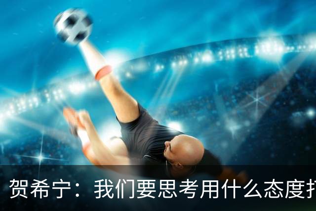 贺希宁：我们要思考用什么态度打球 若像完成工作那可以去干别的